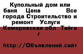 Купольный дом или баня  › Цена ­ 68 000 - Все города Строительство и ремонт » Услуги   . Кемеровская обл.,Тайга г.